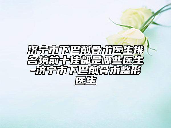 济宁市下巴削骨术医生排名榜前十佳都是哪些医生-济宁市下巴削骨术整形医生