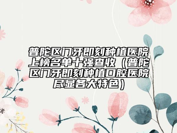 普陀区门牙即刻种植医院上榜名单十强查收（普陀区门牙即刻种植口腔医院尽显各大特色）