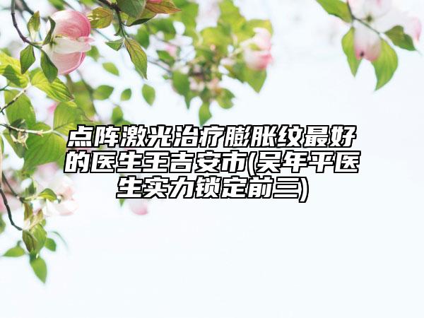 点阵激光治疗膨胀纹最好的医生王吉安市(吴年平医生实力锁定前三)