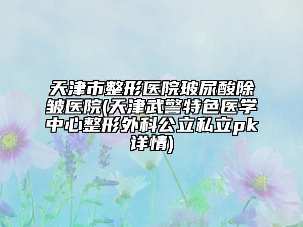 天津市整形医院玻尿酸除皱医院(天津武警特色医学中心整形外科公立私立pk详情)