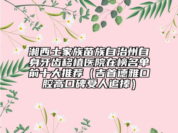 湘西土家族苗族自治州自身牙齿移植医院在榜名单前十大推荐（吉首德雅口腔高口碑受人追捧）