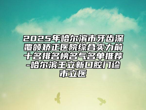 2025年哈尔滨市牙齿深覆颌矫正医院综合实力前十名排名榜名气名单推荐-哈尔滨王立新口腔门诊市立医