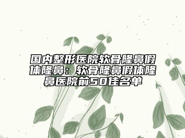 国内整形医院软骨隆鼻假体隆鼻：软骨隆鼻假体隆鼻医院前50佳名单