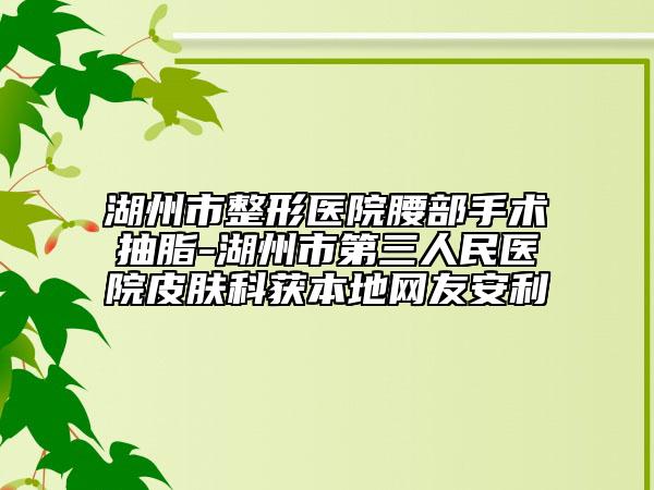 湖州市整形医院腰部手术抽脂-湖州市第三人民医院皮肤科获本地网友安利
