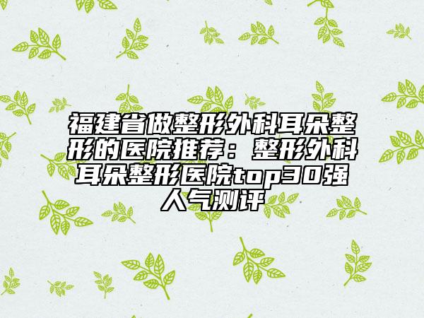 福建省做整形外科耳朵整形的医院推荐：整形外科耳朵整形医院top30强人气测评