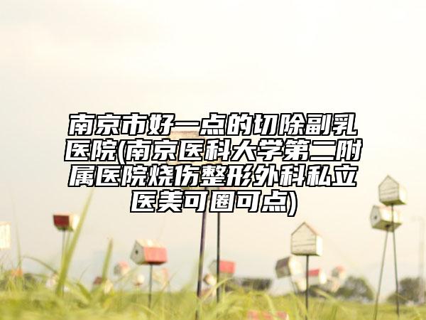 南京市好一点的切除副乳医院(南京医科大学第二附属医院烧伤整形外科私立医美可圈可点)