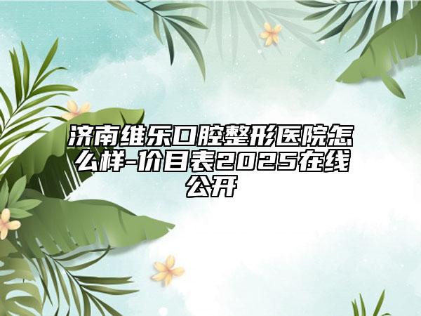 济南维乐口腔整形医院怎么样-价目表2025在线公开