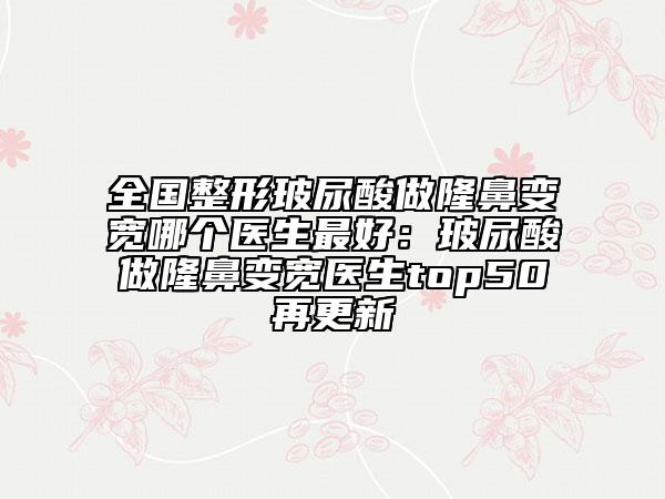 全国整形玻尿酸做隆鼻变宽哪个医生最好：玻尿酸做隆鼻变宽医生top50再更新
