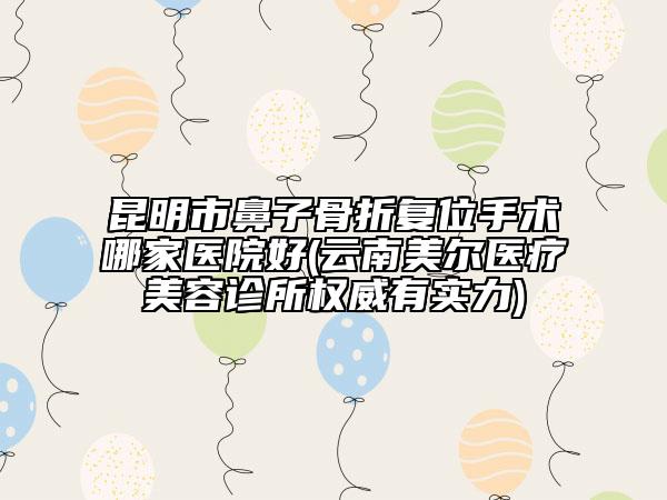 昆明市鼻子骨折复位手术哪家医院好(云南美尔医疗美容诊所权威有实力)