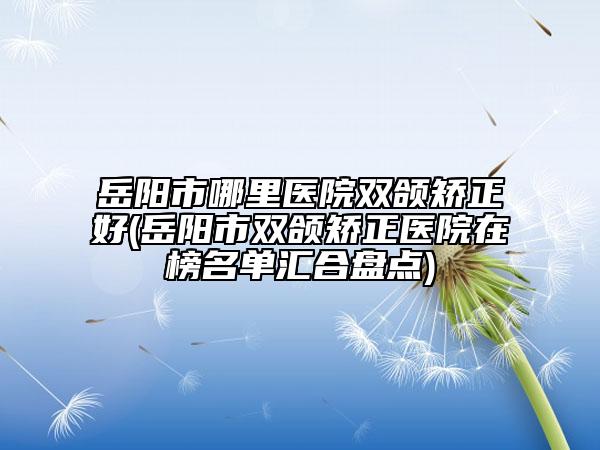 岳阳市哪里医院双颌矫正好(岳阳市双颌矫正医院在榜名单汇合盘点)
