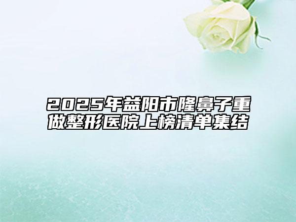 2025年益阳市隆鼻子重做整形医院上榜清单集结