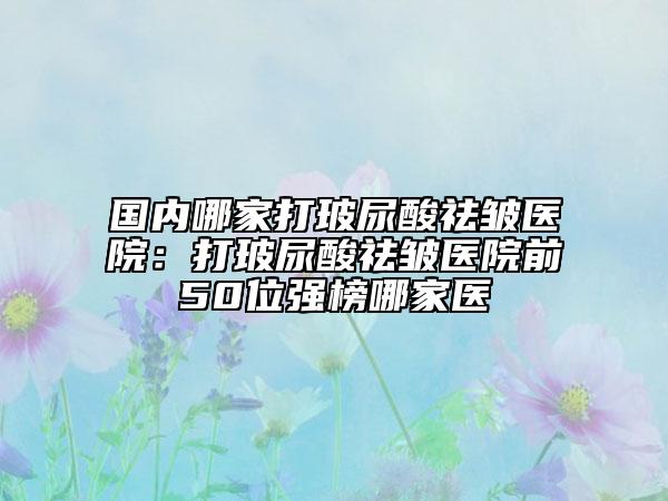 国内哪家打玻尿酸祛皱医院：打玻尿酸祛皱医院前50位强榜哪家医