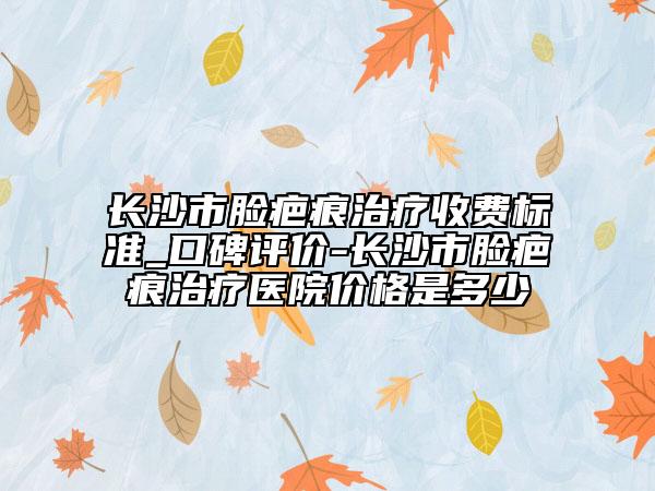 长沙市脸疤痕治疗收费标准_口碑评价-长沙市脸疤痕治疗医院价格是多少