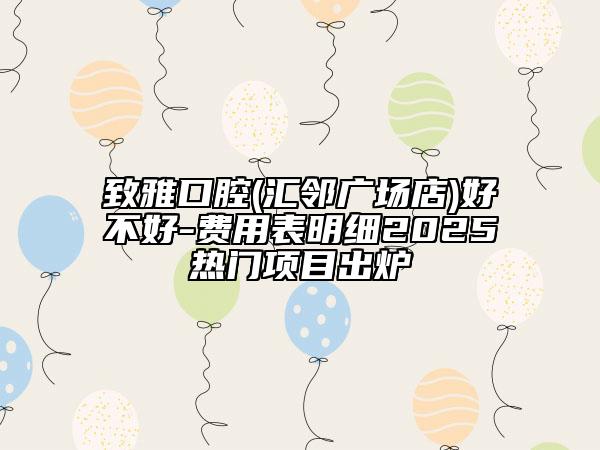 致雅口腔(汇邻广场店)好不好-费用表明细2025热门项目出炉