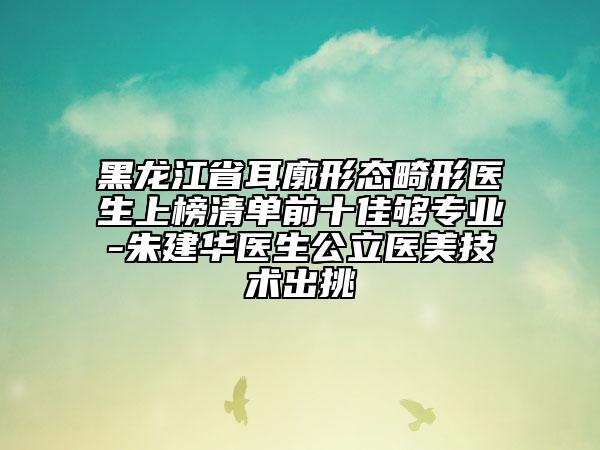 黑龙江省耳廓形态畸形医生上榜清单前十佳够专业-朱建华医生公立医美技术出挑