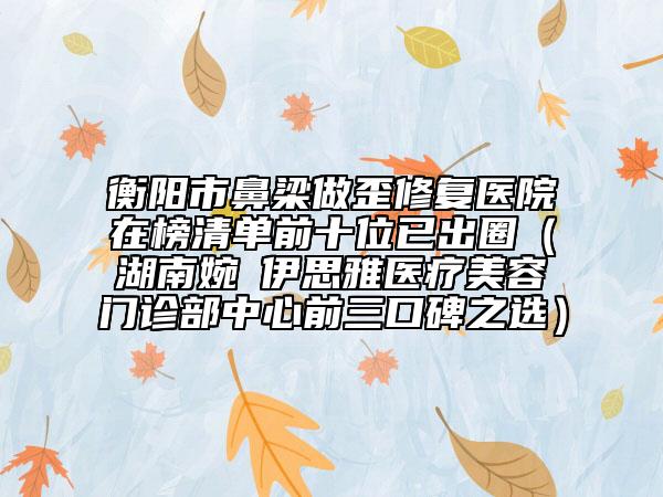 衡阳市鼻梁做歪修复医院在榜清单前十位已出圈（湖南婉媄伊思雅医疗美容门诊部中心前三口碑之选）