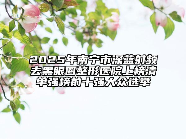 2025年南宁市深蓝射频去黑眼圈整形医院上榜清单强榜前十强大众选举