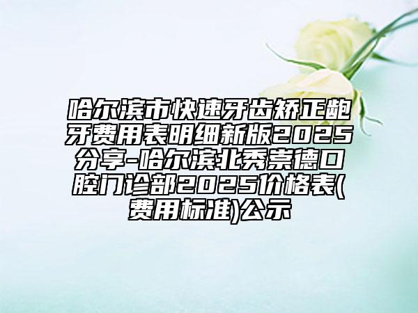 哈尔滨市快速牙齿矫正龅牙费用表明细新版2025分享-哈尔滨北秀崇德口腔门诊部2025价格表(费用标准)公示