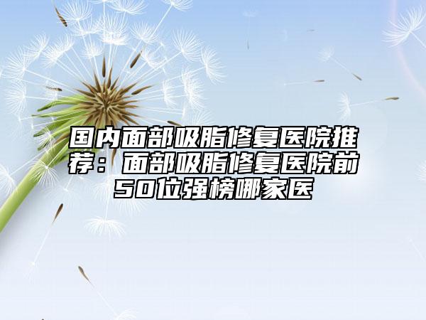 国内面部吸脂修复医院推荐：面部吸脂修复医院前50位强榜哪家医