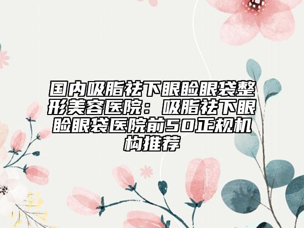 国内吸脂祛下眼睑眼袋整形美容医院：吸脂祛下眼睑眼袋医院前50正规机构推荐