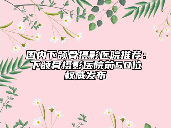 国内下颌骨摄影医院推荐：下颌骨摄影医院前50位权威发布
