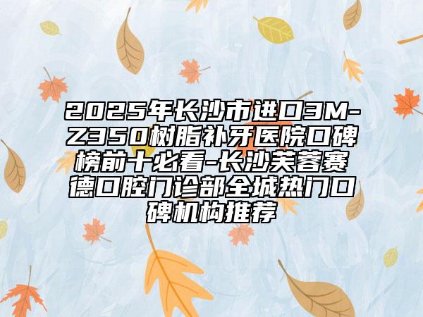 2025年长沙市进口3M-Z350树脂补牙医院口碑榜前十必看-长沙芙蓉赛德口腔门诊部全城热门口碑机构推荐