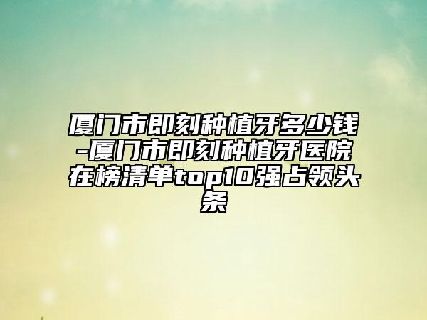 厦门市即刻种植牙多少钱-厦门市即刻种植牙医院在榜清单top10强占领头条