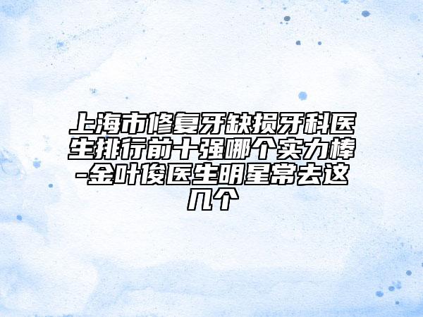 上海市修复牙缺损牙科医生排行前十强哪个实力棒-金叶俊医生明星常去这几个