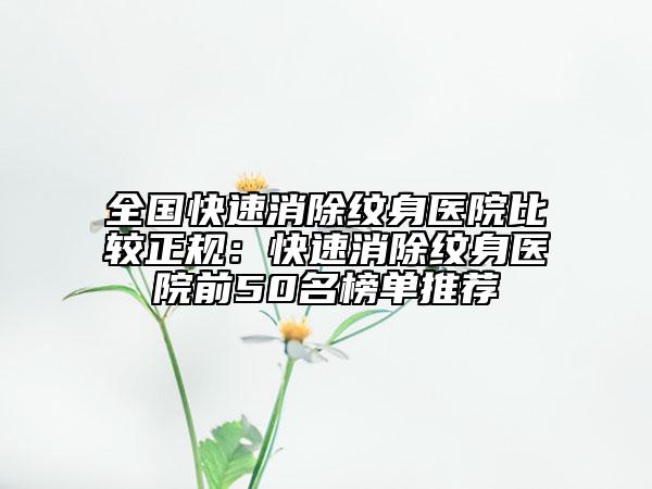 全国快速消除纹身医院比较正规：快速消除纹身医院前50名榜单推荐