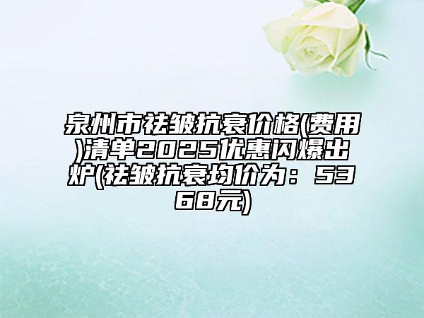 泉州市祛皱抗衰价格(费用)清单2025优惠闪爆出炉(祛皱抗衰均价为：5368元)