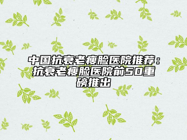 中国抗衰老瘦脸医院推荐：抗衰老瘦脸医院前50重磅推出