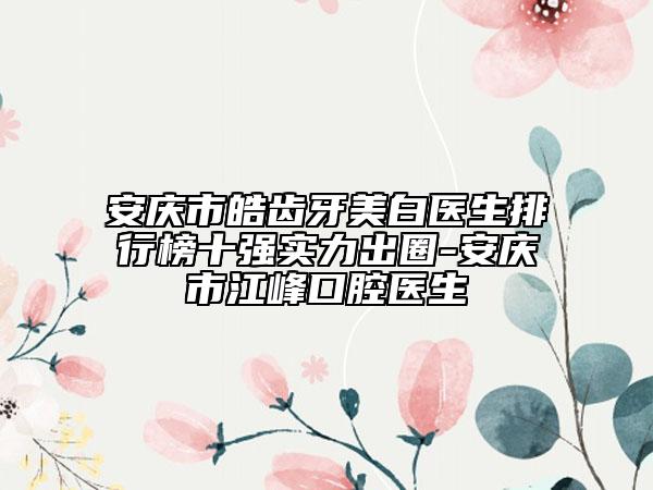 安庆市皓齿牙美白医生排行榜十强实力出圈-安庆市江峰口腔医生