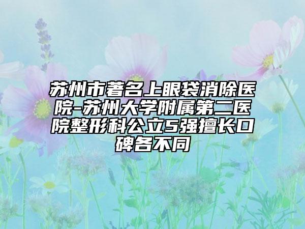 苏州市著名上眼袋消除医院-苏州大学附属第二医院整形科公立5强擅长口碑各不同