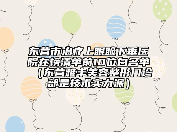 东营市治疗上眼睑下垂医院在榜清单前10位白名单（东营雅丰美容整形门诊部是技术实力派）