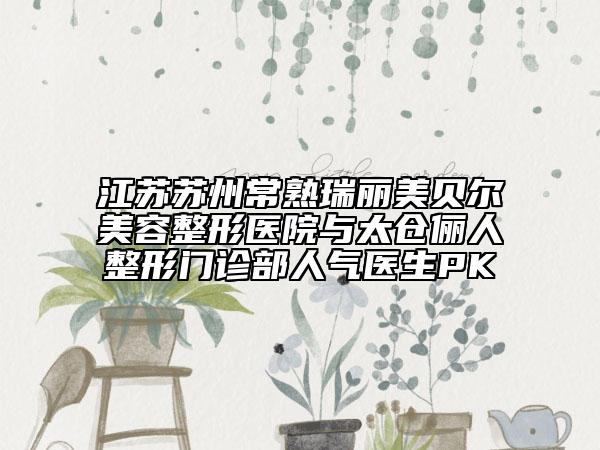 江苏苏州常熟瑞丽美贝尔美容整形医院与太仓俪人整形门诊部人气医生PK