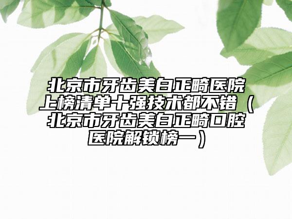 北京市牙齿美白正畸医院上榜清单十强技术都不错（北京市牙齿美白正畸口腔医院解锁榜一）