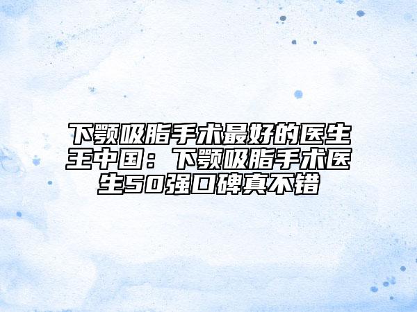 下颚吸脂手术最好的医生王中国：下颚吸脂手术医生50强口碑真不错