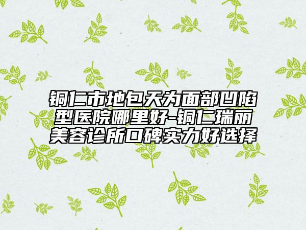 铜仁市地包天为面部凹陷型医院哪里好-铜仁瑞丽美容诊所口碑实力好选择