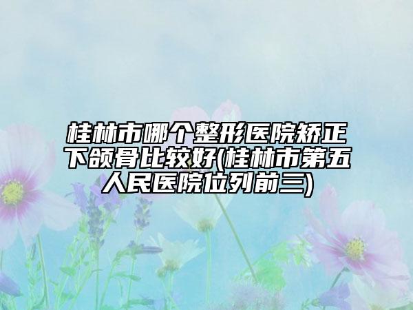 桂林市哪个整形医院矫正下颌骨比较好(桂林市第五人民医院位列前三)