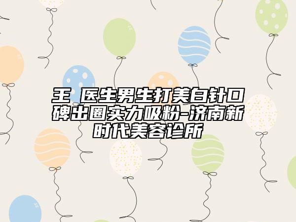 王璟医生男生打美白针口碑出圈实力吸粉-济南新时代美容诊所