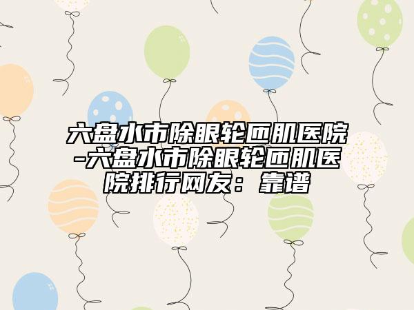 六盘水市除眼轮匝肌医院-六盘水市除眼轮匝肌医院排行网友：靠谱