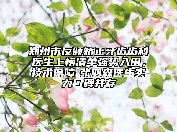 郑州市反颌矫正牙齿齿科医生上榜清单强势入围，技术保障-张羽森医生实力口碑并存