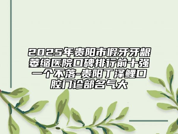2025年贵阳市假牙牙龈萎缩医院口碑排行前十强一个不落-贵阳丁泽鲤口腔门诊部名气大