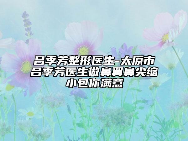 吕季芳整形医生-太原市吕季芳医生做鼻翼鼻尖缩小包你满意