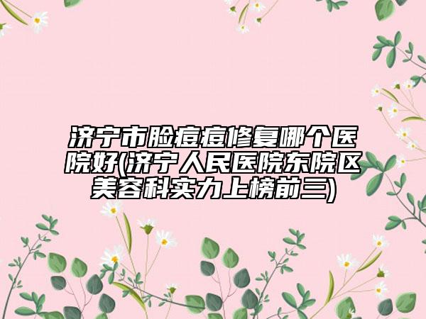 济宁市脸痘痘修复哪个医院好(济宁人民医院东院区美容科实力上榜前三)