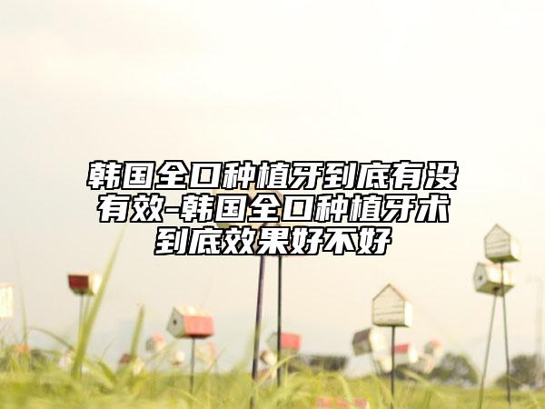 韩国全口种植牙到底有没有效-韩国全口种植牙术到底效果好不好