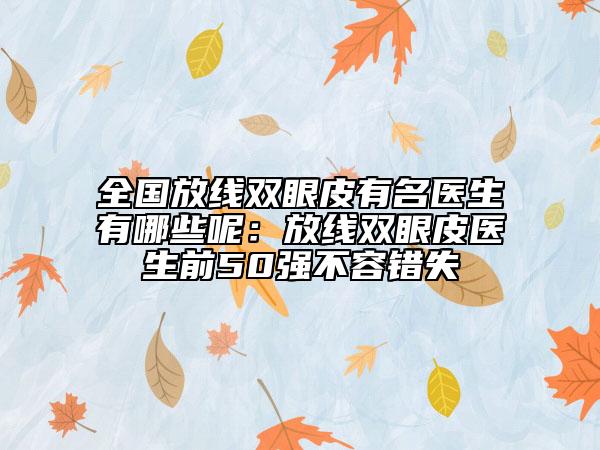 全国放线双眼皮有名医生有哪些呢：放线双眼皮医生前50强不容错失