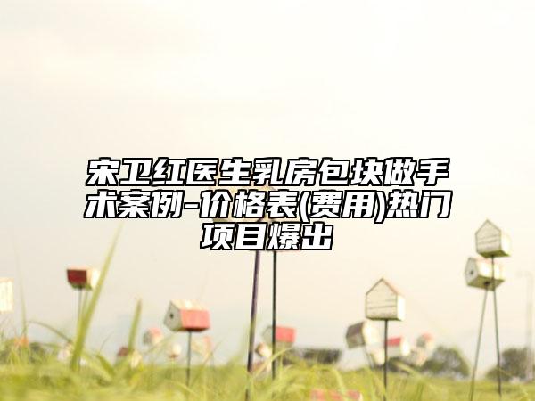 宋卫红医生乳房包块做手术案例-价格表(费用)热门项目爆出