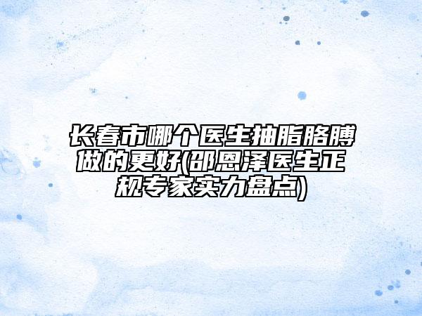 长春市哪个医生抽脂胳膊做的更好(邵恩泽医生正规专家实力盘点)