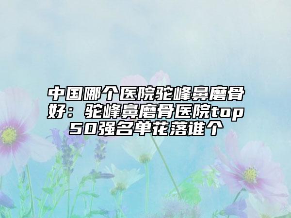 中国哪个医院驼峰鼻磨骨好：驼峰鼻磨骨医院top50强名单花落谁个